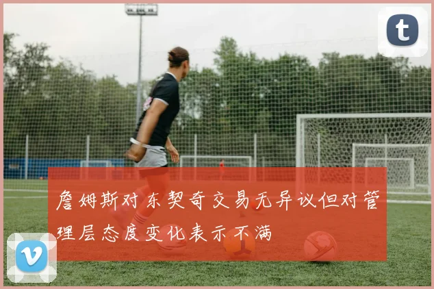 詹姆斯对东契奇交易无异议但对管理层态度变化表示不满