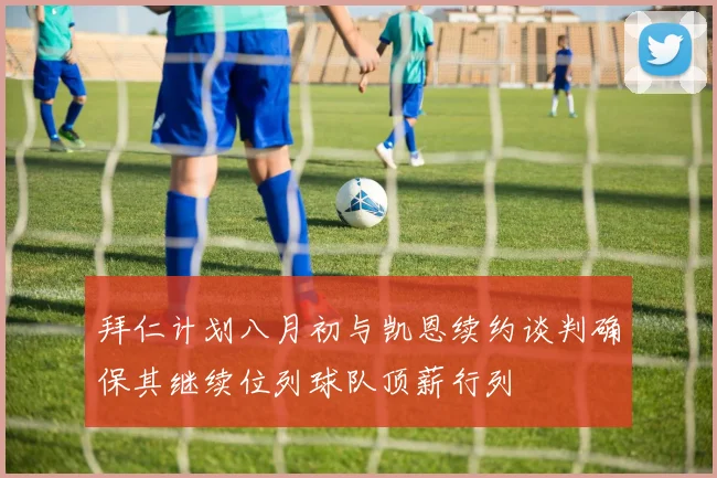 拜仁计划八月初与凯恩续约谈判确保其继续位列球队顶薪行列
