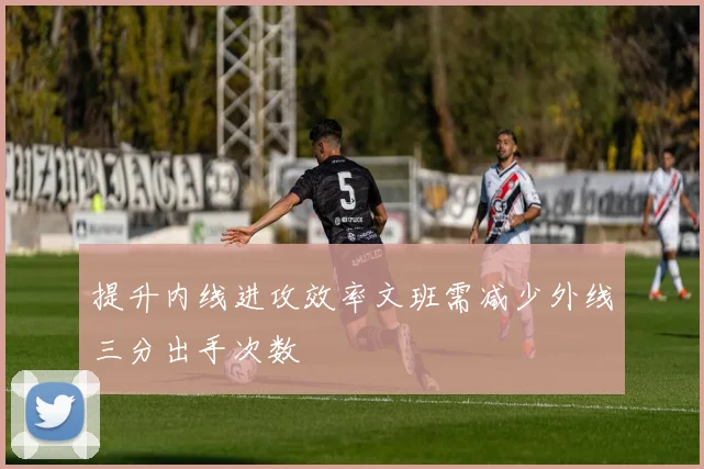 提升内线进攻效率文班需减少外线三分出手次数