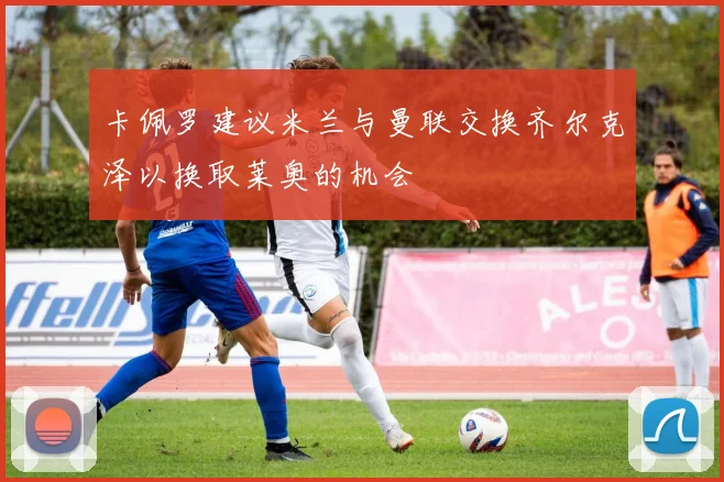 卡佩罗建议米兰与曼联交换齐尔克泽以换取莱奥的机会