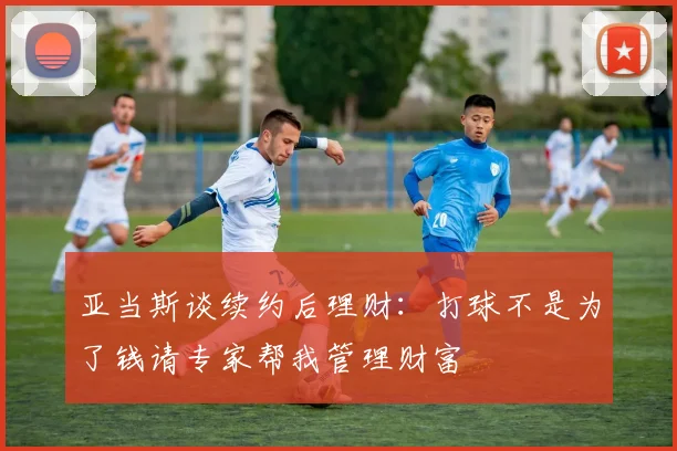 亚当斯谈续约后理财：打球不是为了钱请专家帮我管理财富