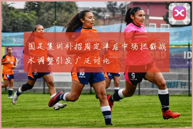 国足集训补招周定洋后中场拦截战术调整引发广泛讨论