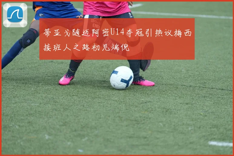 蒂亚戈随迈阿密U14夺冠引热议梅西接班人之路初见端倪