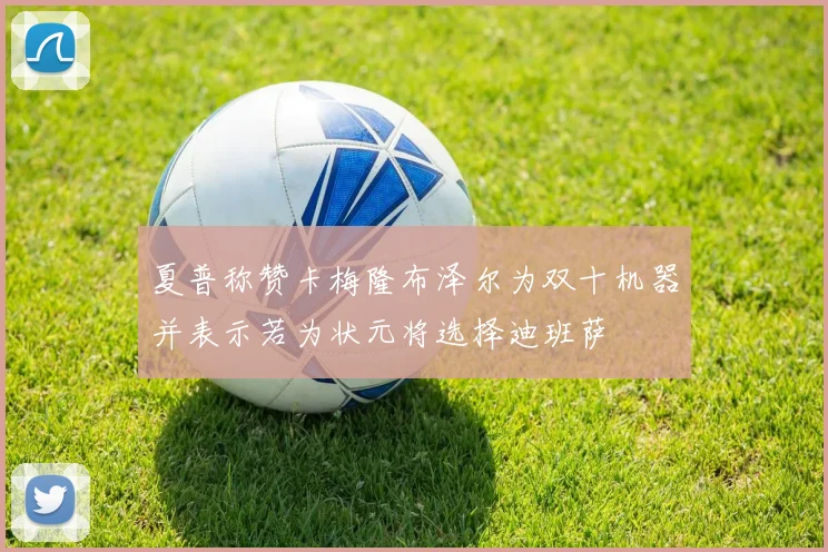 夏普称赞卡梅隆布泽尔为双十机器并表示若为状元将选择迪班萨