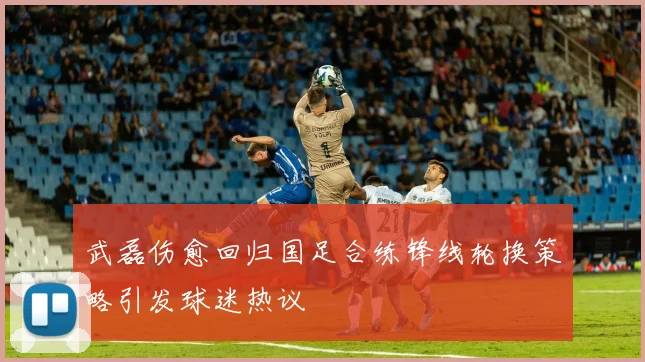 武磊伤愈回归国足合练锋线轮换策略引发球迷热议
