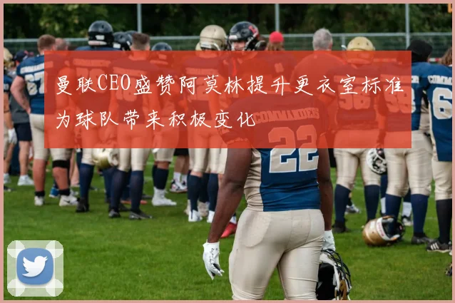 曼联CEO盛赞阿莫林提升更衣室标准为球队带来积极变化