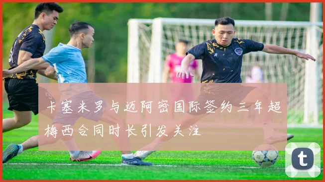 卡塞米罗与迈阿密国际签约三年超梅西合同时长引发关注
