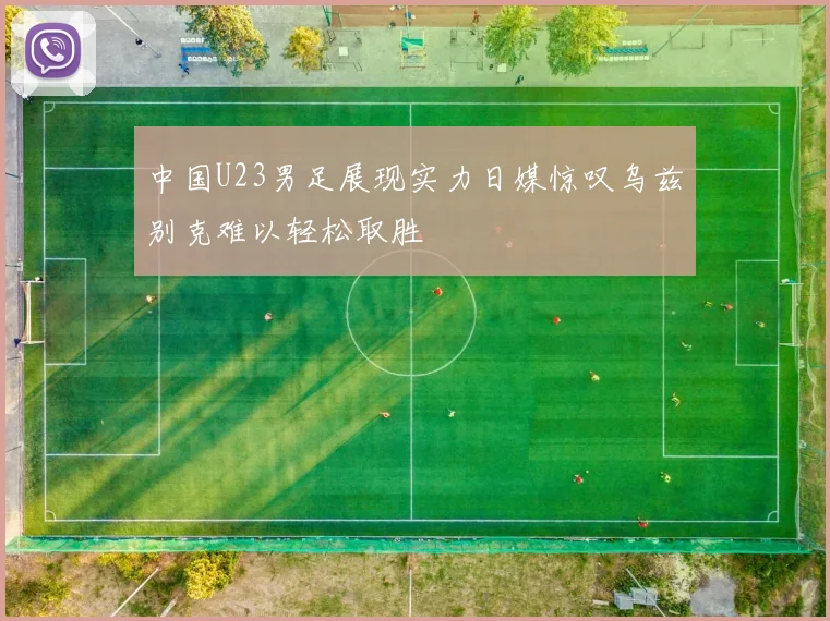 中国U23男足展现实力日媒惊叹乌兹别克难以轻松取胜