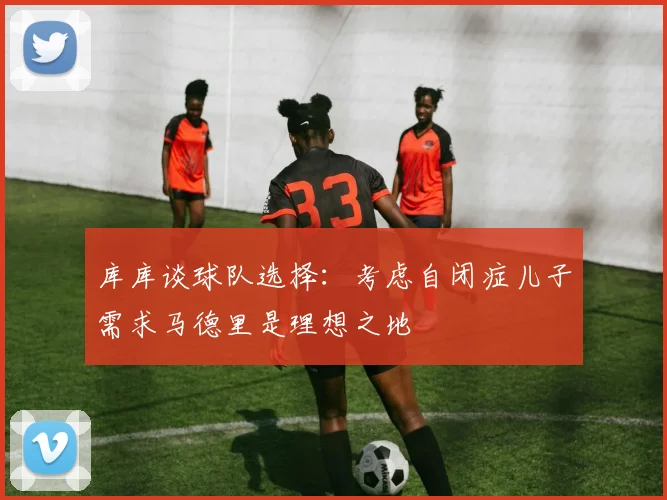 库库谈球队选择：考虑自闭症儿子需求马德里是理想之地