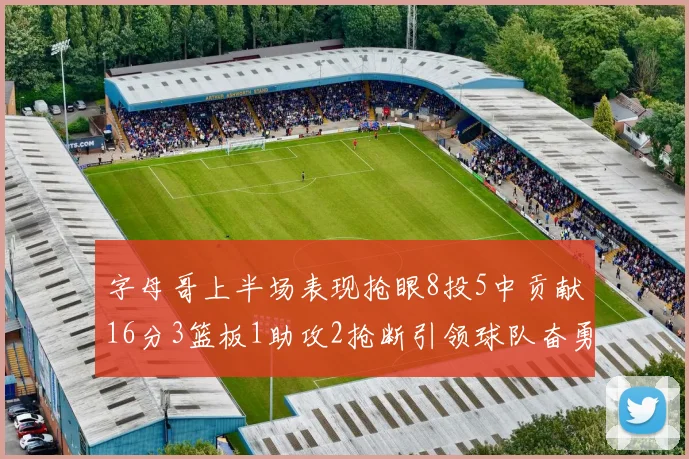 字母哥上半场表现抢眼8投5中贡献16分3篮板1助攻2抢断引领球队奋勇争先