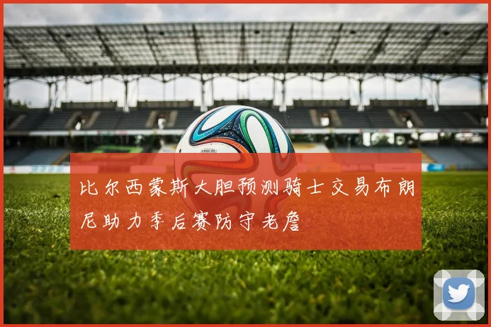 比尔西蒙斯大胆预测骑士交易布朗尼助力季后赛防守老詹