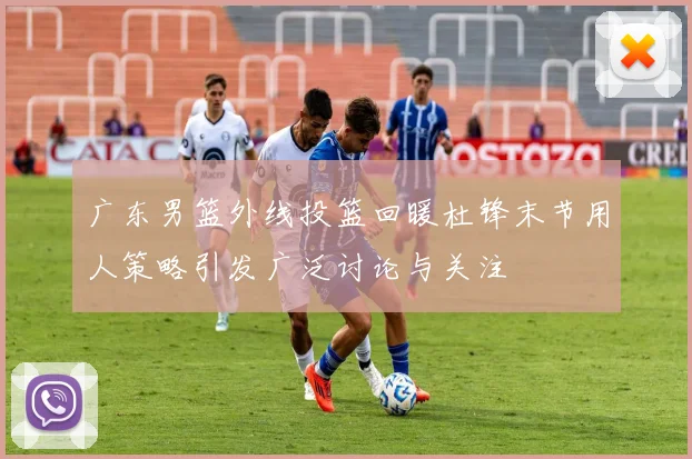广东男篮外线投篮回暖杜锋末节用人策略引发广泛讨论与关注