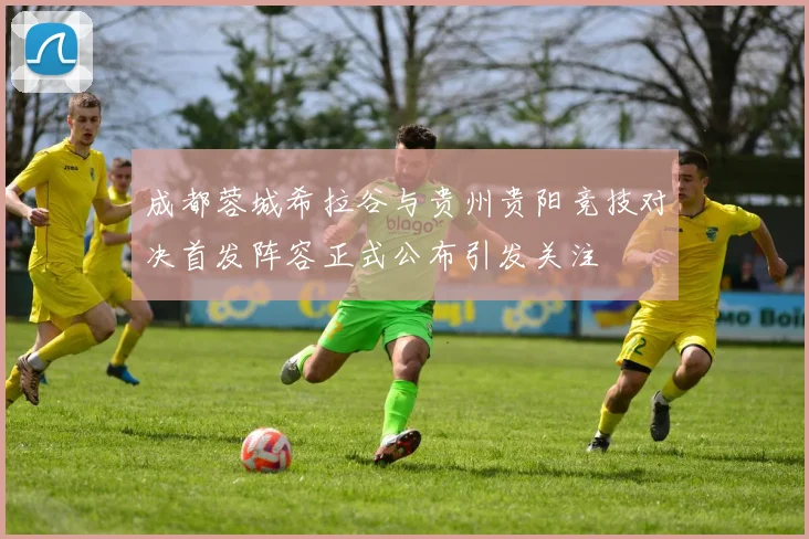 成都蓉城希拉谷与贵州贵阳竞技对决首发阵容正式公布引发关注