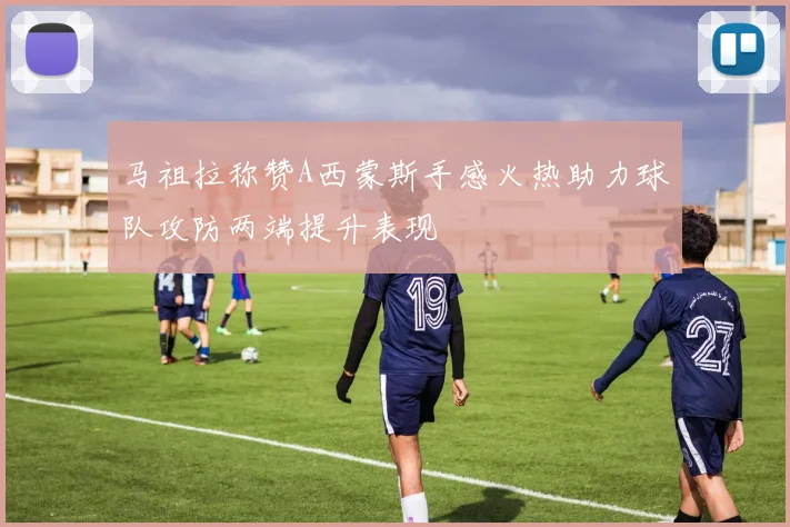 马祖拉称赞A西蒙斯手感火热助力球队攻防两端提升表现