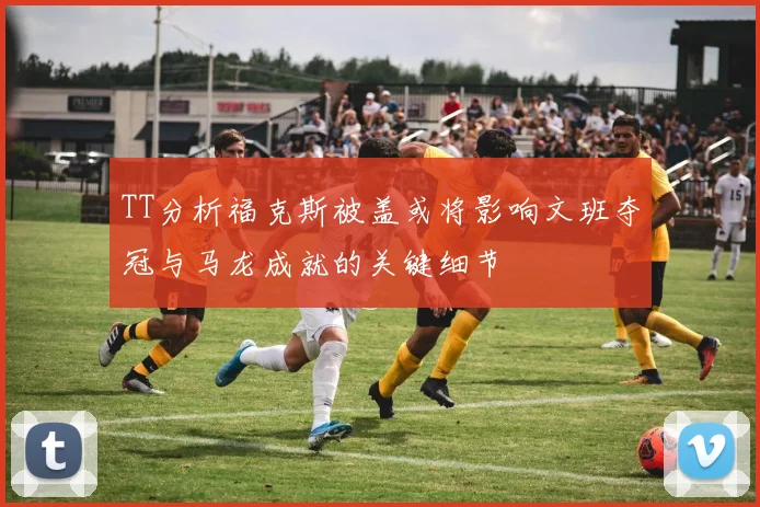 TT分析福克斯被盖或将影响文班夺冠与马龙成就的关键细节