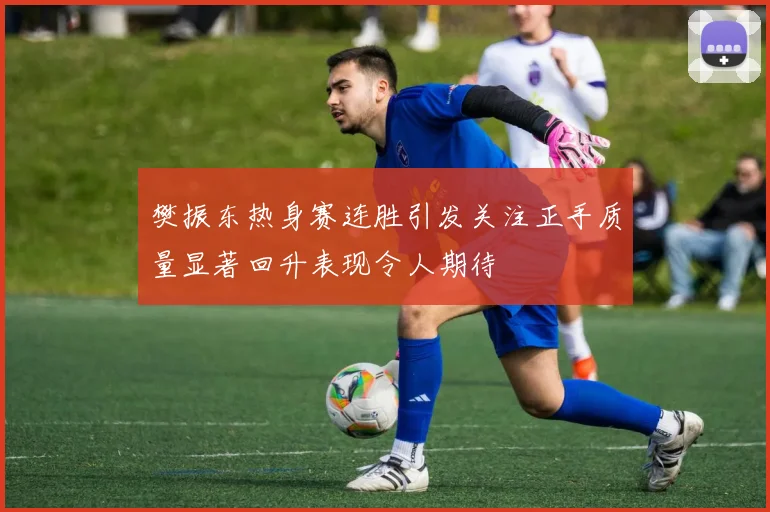 樊振东热身赛连胜引发关注正手质量显著回升表现令人期待