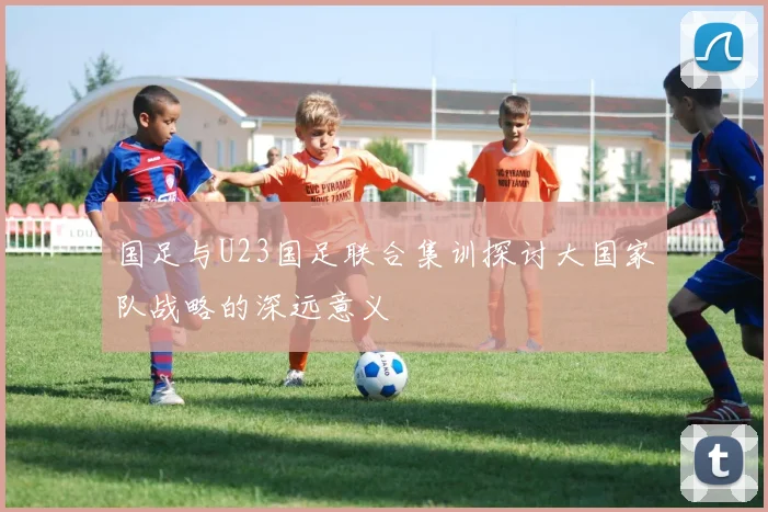 国足与U23国足联合集训探讨大国家队战略的深远意义