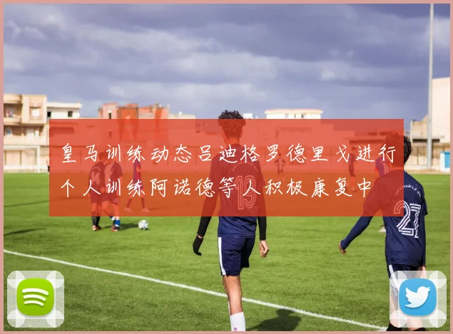 皇马训练动态吕迪格罗德里戈进行个人训练阿诺德等人积极康复中