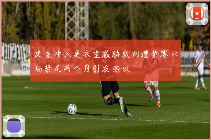 皮克冲入更衣室威胁裁判遭禁赛六场禁足两个月引发热议